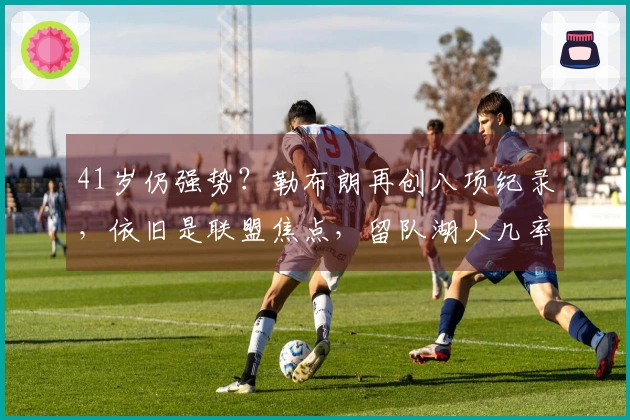 41岁仍强势？勒布朗再创八项纪录，依旧是联盟焦点，留队湖人几率仅50%