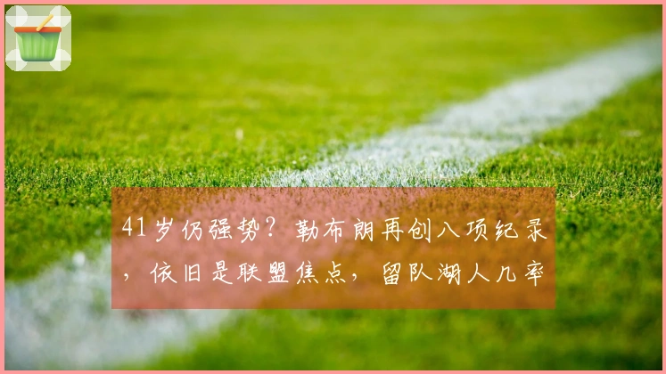 41岁仍强势？勒布朗再创八项纪录，依旧是联盟焦点，留队湖人几率仅50%