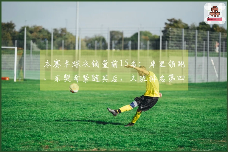本赛季球衣销量前15名：库里领跑，东契奇紧随其后，文班排名第四，老詹第五，弗拉格第九