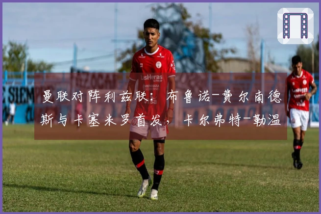 曼联对阵利兹联：布鲁诺-费尔南德斯与卡塞米罗首发，卡尔弗特-勒温和奥卡福尔参赛