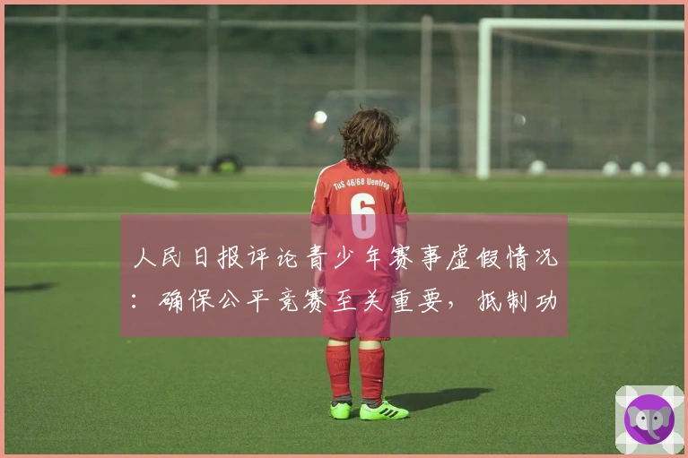 人民日报评论青少年赛事虚假情况：确保公平竞赛至关重要，抵制功利主义和锦标主义对青少年发展的影响