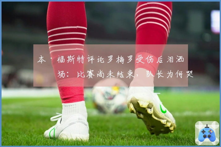 本·福斯特评论罗梅罗受伤后泪洒离场：比赛尚未结束，队长为何哭泣