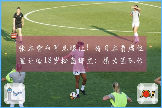 张本智和罕见退让！将日本首席位置让给18岁松岛辉空：愿为团队作出牺牲