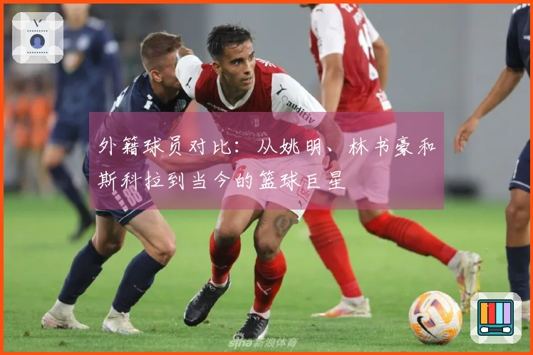 外籍球员对比：从姚明、林书豪和斯科拉到当今的篮球巨星