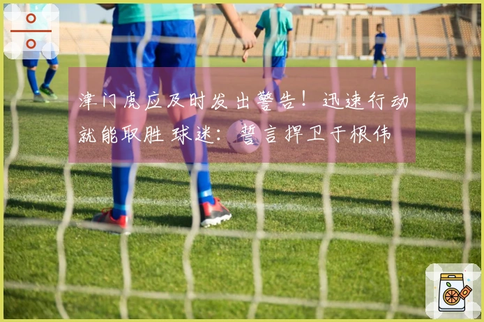 津门虎应及时发出警告！迅速行动就能取胜 球迷：誓言捍卫于根伟