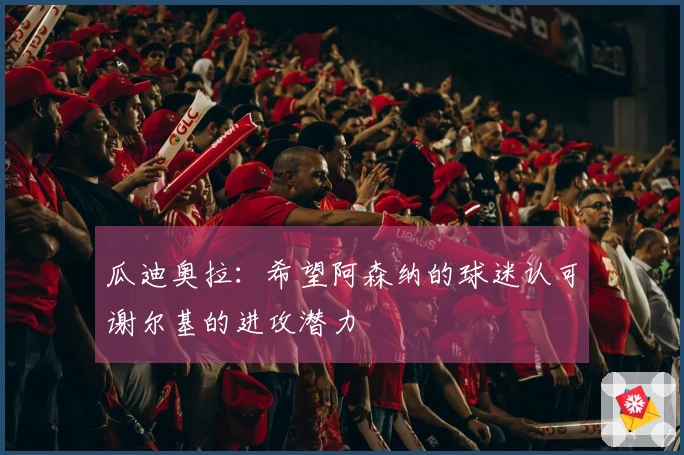 瓜迪奥拉：希望阿森纳的球迷认可谢尔基的进攻潜力