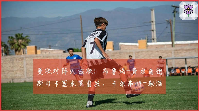 曼联对阵利兹联：布鲁诺-费尔南德斯与卡塞米罗首发，卡尔弗特-勒温和奥卡福尔参赛