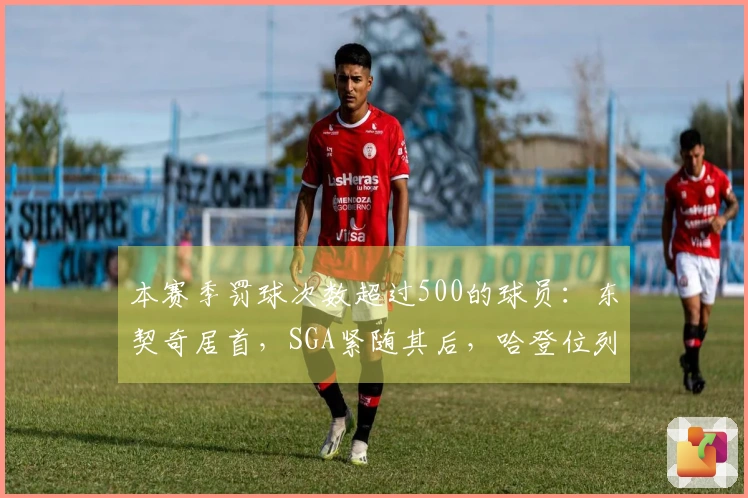 本赛季罚球次数超过500的球员：东契奇居首，SGA紧随其后，哈登位列第七
