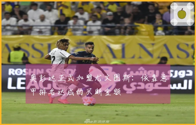 奥彭达正式加盟尤文图斯：依靠意甲排名达成的买断金额