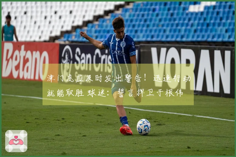 津门虎应及时发出警告！迅速行动就能取胜 球迷：誓言捍卫于根伟