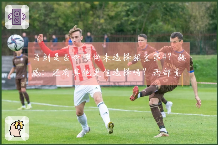 马刺是否会懊悔未选择掘金第4？路威：还有其他更佳选择吗？西部竞争异常激烈