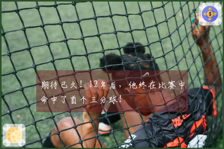 期待已久！12年后，他终在比赛中命中了首个三分球！