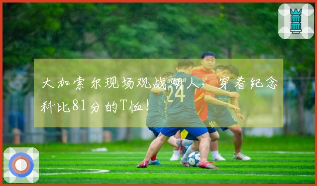 大加索尔现场观战湖人，穿着纪念科比81分的T恤！